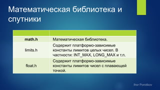 Математическая библиотека и
спутники
math.h Математическая библиотека.
limits.h
Содержит платформо-зависимые
константы лимитов целых чисел. В
частности: INT_MAX, LONG_MAX и т.п.
float.h
Содержит платформо-зависимые
константы лимитов чисел с плавающей
точкой.
 