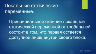 Локальные статические
переменные.
Принципиальное отличие локальной
статической переменной от глобальной
состоит в том, что первая остается
доступной лишь внутри своего блока.
 