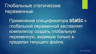 Глобальные статические
переменные.
Применение спецификатора static к
глобальной переменной заставляет
компилятор создать глобальную
переменную, видимую только в
пределах текущего файла.
 
