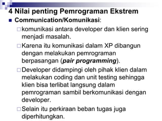 4 Nilai penting Pemrograman Ekstrem
 Communication/Komunikasi:
komunikasi antara developer dan klien sering
menjadi masalah.
Karena itu komunikasi dalam XP dibangun
dengan melakukan pemrograman
berpasangan (pair programming).
Developer didampingi oleh pihak klien dalam
melakukan coding dan unit testing sehingga
klien bisa terlibat langsung dalam
pemrograman sambil berkomunikasi dengan
developer.
Selain itu perkiraan beban tugas juga
diperhitungkan.
 