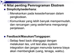 4 Nilai penting Pemrograman Ekstrem
 Simplicity/sederhana:
Menekankan pada kesederhanaan dalam
pengkodean.
Komunikasi yang lebih banyak mempermudah,
dan rancangan yang sederhana mengurangi
penjelasan.
 Feedback/Masukan/Tanggapan:
Setiap feed back ditanggapi dengan
melakukan tes, unit test atau system
integration dan jangan menunda karena biaya
akan membengkak (uang, tenaga, waktu).
 