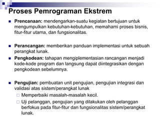 Proses Pemrograman Ekstrem
 Prencanaan: mendengarkan-suatu kegiatan bertujuan untuk
mengumpulkan kebutuhan-kebutuhan, memahami proses bisnis,
fitur-fitur utama, dan fungsionalitas.
 Perancangan: memberikan panduan implementasi untuk sebuah
perangkat lunak.
 Pengkodean: tahapan mengiplementasian rancangan menjadi
kode-kode program dan langsung dapat diintegrasikan dengan
pengkodean sebelumnya.
 Pengujian: pembuatan unit pengujian, pengujian integrasi dan
validasi atas sistem/perangkat lunak
 Memperbaiki masalah-masalah kecil.
 Uji pelanggan, pengujian yang dilakukan oleh pelanggan
berfokus pada fitur-fitur dan fungsionalitas sistem/perangkat
lunak.
 