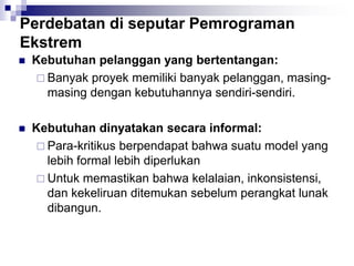 Perdebatan di seputar Pemrograman
Ekstrem
 Kebutuhan pelanggan yang bertentangan:
 Banyak proyek memiliki banyak pelanggan, masing-
masing dengan kebutuhannya sendiri-sendiri.
 Kebutuhan dinyatakan secara informal:
 Para-kritikus berpendapat bahwa suatu model yang
lebih formal lebih diperlukan
 Untuk memastikan bahwa kelalaian, inkonsistensi,
dan kekeliruan ditemukan sebelum perangkat lunak
dibangun.
 