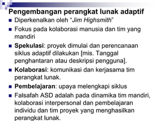 Pengembangan perangkat lunak adaptif
 Diperkenalkan oleh “Jim Highsmith”
 Fokus pada kolaborasi manusia dan tim yang
mandiri
 Spekulasi: proyek dimulai dan perencanaan
siklus adaptif dilakukan [mis. Tanggal
penghantaran atau deskripsi pengguna].
 Kolaborasi: komunikasi dan kerjasama tim
perangkat lunak.
 Pembelajaran: upaya melengkapi siklus
 Falsafah ASD adalah pada dinamika tim mandiri,
kolaborasi interpersonal dan pembelajaran
individu dan tim proyek yang menghasilkan
perangkat lunak.
 