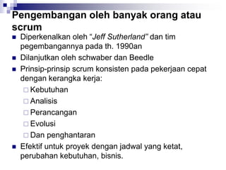Pengembangan oleh banyak orang atau
scrum
 Diperkenalkan oleh “Jeff Sutherland” dan tim
pegembangannya pada th. 1990an
 Dilanjutkan oleh schwaber dan Beedle
 Prinsip-prinsip scrum konsisten pada pekerjaan cepat
dengan kerangka kerja:
 Kebutuhan
 Analisis
 Perancangan
 Evolusi
 Dan penghantaran
 Efektif untuk proyek dengan jadwal yang ketat,
perubahan kebutuhan, bisnis.
 