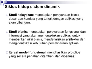 Siklus hidup sistem dinamik
 Studi kelayakan: menetapkan persyaratan bisnis
dasar dan kendala yang terkait dengan aplikasi yang
akan dibangun.
 Studi bisnis: menetapkan persyaratan fungsional dan
informasi yang akan memungkinkan aplikasi untuk
memberikan nilai bisnis, mendefinisikan arsitektur dan
mengidentifikasi kebutuhan pemeliharaan aplikasi.
 Iterasi model fungsional: menghasilkan prototipe
yang secara perlahan ditambahi dan diperluas.
 