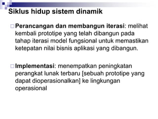 Siklus hidup sistem dinamik
Perancangan dan membangun iterasi: melihat
kembali prototipe yang telah dibangun pada
tahap iterasi model fungsional untuk memastikan
ketepatan nilai bisnis aplikasi yang dibangun.
Implementasi: menempatkan peningkatan
perangkat lunak terbaru [sebuah prototipe yang
dapat dioperasionalkan] ke lingkungan
operasional
 