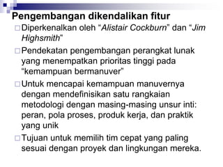 Pengembangan dikendalikan fitur
Diperkenalkan oleh “Alistair Cockburn” dan “Jim
Highsmith”
Pendekatan pengembangan perangkat lunak
yang menempatkan prioritas tinggi pada
“kemampuan bermanuver”
Untuk mencapai kemampuan manuvernya
dengan mendefinisikan satu rangkaian
metodologi dengan masing-masing unsur inti:
peran, pola proses, produk kerja, dan praktik
yang unik
Tujuan untuk memilih tim cepat yang paling
sesuai dengan proyek dan lingkungan mereka.
 