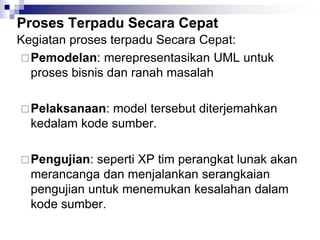 Proses Terpadu Secara Cepat
Kegiatan proses terpadu Secara Cepat:
Pemodelan: merepresentasikan UML untuk
proses bisnis dan ranah masalah
Pelaksanaan: model tersebut diterjemahkan
kedalam kode sumber.
Pengujian: seperti XP tim perangkat lunak akan
merancanga dan menjalankan serangkaian
pengujian untuk menemukan kesalahan dalam
kode sumber.
 