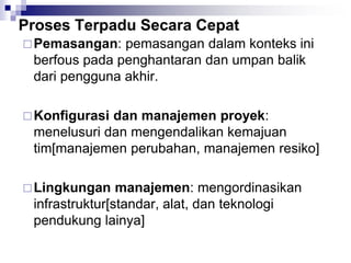 Proses Terpadu Secara Cepat
Pemasangan: pemasangan dalam konteks ini
berfous pada penghantaran dan umpan balik
dari pengguna akhir.
Konfigurasi dan manajemen proyek:
menelusuri dan mengendalikan kemajuan
tim[manajemen perubahan, manajemen resiko]
Lingkungan manajemen: mengordinasikan
infrastruktur[standar, alat, dan teknologi
pendukung lainya]
 