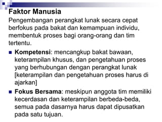 Faktor Manusia
Pengembangan perangkat lunak secara cepat
berfokus pada bakat dan kemampuan individu,
membentuk proses bagi orang-orang dan tim
tertentu.
 Kompetensi: mencangkup bakat bawaan,
keterampilan khusus, dan pengetahuan proses
yang berhubungan dengan perangkat lunak
[keterampilan dan pengetahuan proses harus di
ajarkan]
 Fokus Bersama: meskipun anggota tim memiliki
kecerdasan dan keterampilan berbeda-beda,
semua pada dasarnya harus dapat dipusatkan
pada satu tujuan.
 
