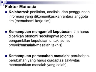 Faktor Manusia
 Kolaborasi: penilaian, analisis, dan penggunaan
informasi yang dikomunikasikan antara anggota
tim [memahami kerja tim]
 Kemampuan mengambil keputusan: tim harus
diberikan otonomi secukupnya [otoritas
pengambilan keputusan untuk isu-isu
proyek/masalah-masalah teknis]
 Kemampuan pemecahan masalah: perubahan-
perubahan yang harus diadaptasi [aktivitas
memecahkan masalah yang salah].
 