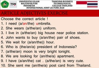ARTICLE ADJECTIVES EXERCISE
Choose the correct article !
1. I need (a/an/the) umbrella.
2. She wears (a/the/an) uniform.
3...