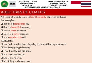 ADJECTIVES OF QUALITY
Adjective of Quality refers to how the quality of person or things
For examples:
 Bobby is a handso...
