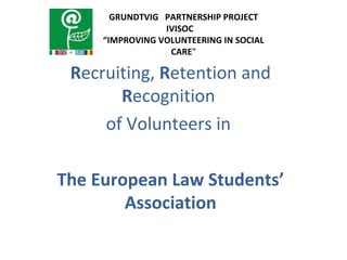 Recruiting, Retention and
Recognition
of Volunteers in
The European Law Students’
Association
GRUNDTVIG PARTNERSHIP PROJECT
IVISOC
“IMPROVING VOLUNTEERING IN SOCIAL
CARE”
 