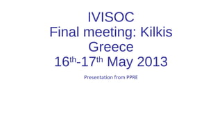 IVISOC
Final meeting: Kilkis
Greece
16th
-17th
May 2013
Presentation from PPRE
 