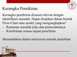 Kerangka Pemikiran
Kerangka pemikiran disusun relevan dengan
identifikasi masalah. Dapat disajikan dalam bentuk
Flow-Chart atau model yang mengungkapkan”
- Rumusan masalah jelas dan pemecahannya
- Keterkaitan semua tujuan penelitian
Memudahkan dalam menyusun metode penelitian
 
