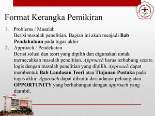 Format Kerangka Pemikiran
1. Problems / Masalah
Berisi masalah penelitian. Bagian ini akan menjadi Bab
Pendahuluan pada tugas akhir
2. Approach / Pendekatan
Berisi solusi dan teori yang dipilih dan digunakan untuk
memecahkan masalah penelitian. Approach harus terhubung secara
logis dengan masalah penelitian yang dipilih. Approach dapat
membentuk Bab Landasan Teori atau Tinjauan Pustaka pada
tugas akhir. Approach dapat dibantu dari adanya peluang atau
OPPORTUNITY yang berhubungan dengan approach yang
diambil.
 