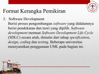 Format Kerangka Pemikiran
3. Software Development
Berisi proses pengembangan software yang didalamnya
berisi pendekatan dan teori yang dipilih. Software
development memuat Software Development Life Cycle
(SDLC) secara utuh, dimulai dari tahap spesification,
design, coding dan testing. Beberapa universitas
mensyaratkan penggunaan UML pada bagian ini.
 