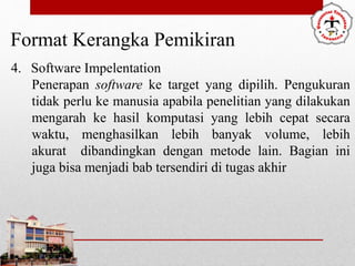 Format Kerangka Pemikiran
4. Software Impelentation
Penerapan software ke target yang dipilih. Pengukuran
tidak perlu ke manusia apabila penelitian yang dilakukan
mengarah ke hasil komputasi yang lebih cepat secara
waktu, menghasilkan lebih banyak volume, lebih
akurat dibandingkan dengan metode lain. Bagian ini
juga bisa menjadi bab tersendiri di tugas akhir
 