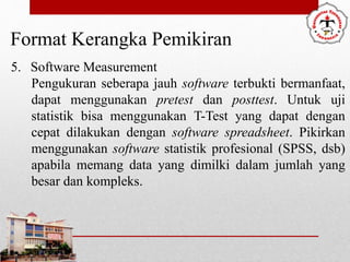 Format Kerangka Pemikiran
5. Software Measurement
Pengukuran seberapa jauh software terbukti bermanfaat,
dapat menggunakan pretest dan posttest. Untuk uji
statistik bisa menggunakan T-Test yang dapat dengan
cepat dilakukan dengan software spreadsheet. Pikirkan
menggunakan software statistik profesional (SPSS, dsb)
apabila memang data yang dimilki dalam jumlah yang
besar dan kompleks.
 