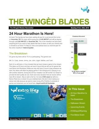 THE WINGÈD BLADES
In This Issue
 24 Hour Marathon Is
Here!
 The Breakdown
 Halloween Stream
 Upcoming Events
 #100DaysOfGaming
 Five Below Event
November 7th @ 9AM EST
24 Hour Marathon Is Here!
It’s here! The big day we have been waiting all year for is just around the corner
on November 7th! Our team will be going live at 9:00 AM EST and will be playing
through until 9:00 AM EST on November 8th. This is the marathon we have been
preparing for! If you want to help please feel free to share us with your friends and/
or donate to our team! To help our view count please have our channel open for
the entire marathon! Twitch.tv/zyaldar
The Breakdown
On game day there will be 10 of us participating. The gamers are:
Bill, CJ, Cody, James, Jimmy, Joe, John, Logan, Nathan, and Todd
Each of us will have a 2 hour timeslot that we have chosen a game to live stream.
This takes up 20 hours and then we have 4 hours that we will use for games like
Just Dance and Rockband. While we may only have 2 hours to play whatever we
want, the others will either be playing games in the background or playing co-op
with another streamer. During the 24 hour marathon we will monitor our stream to
provide the best quality we can. Each and every donation that we receive will be
read off on stream. Also to add to the fun, for every $100 raised we will do a
Dance Party live on stream for your entertainment. We don’t mind making our-
selves look silly because we want to raise money #ForTheKids A schedule of
games and streamers can be found here: tinyurl.com/EL2015schedule
The Wingèd Blades Newsletter Meeting 8 Oct. 25th, 2015
 