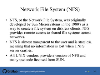 1010 tohttps://github.com/syaifulahdan/
Network File System (NFS)
• NFS, or the Network File System, was originally
developed by Sun Microsystems in the 1980's as a
way to create a file system on diskless clients. NFS
provides remote access to shared file systems across
networks.
• NFS is almost transparent to the user and is stateless,
meaning that no information is lost when a NFS
server crashes.
• All UNIX vendors provide a version of NFS and
many use code licensed from SUN.
10
 