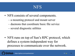 1111 tohttps://github.com/syaifulahdan/
NFS
• NFS consists of several components.
– a mounting protocol and mount server
– daemons that coordinate basic file service
– several diagnostic utilities
• NFS runs on top of Sun’s RPC protocol, which
defines a system-independent way for
processes to communicate over the network.
11
 