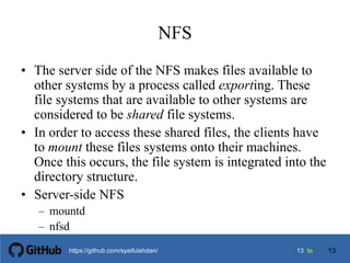 1313 tohttps://github.com/syaifulahdan/
NFS
• The server side of the NFS makes files available to
other systems by a process called exporting. These
file systems that are available to other systems are
considered to be shared file systems.
• In order to access these shared files, the clients have
to mount these files systems onto their machines.
Once this occurs, the file system is integrated into the
directory structure.
• Server-side NFS
– mountd
– nfsd
13
 