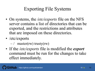 1515 tohttps://github.com/syaifulahdan/
Exporting File Systems
• On systems, the /etc/exports file on the NFS
server contains a list of directories that can be
exported, and the restrictions and attributes
that are imposed on these directories.
• /etc/exports
– / master(rw) trusty(rw)
• If the /etc/exports file is modified the export
command must be run for the changes to take
effect immediately.
15
 