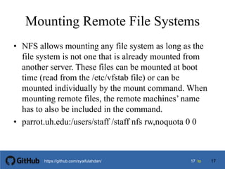 1717 tohttps://github.com/syaifulahdan/
Mounting Remote File Systems
• NFS allows mounting any file system as long as the
file system is not one that is already mounted from
another server. These files can be mounted at boot
time (read from the /etc/vfstab file) or can be
mounted individually by the mount command. When
mounting remote files, the remote machines’ name
has to also be included in the command.
• parrot.uh.edu:/users/staff /staff nfs rw,noquota 0 0
17
 