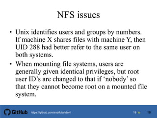 1919 tohttps://github.com/syaifulahdan/
NFS issues
• Unix identifies users and groups by numbers.
If machine X shares files with machine Y, then
UID 288 had better refer to the same user on
both systems.
• When mounting file systems, users are
generally given identical privileges, but root
user ID’s are changed to that if ‘nobody’ so
that they cannot become root on a mounted file
system.
19
 