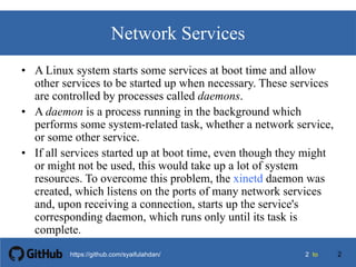 22 tohttps://github.com/syaifulahdan/
Network Services
• A Linux system starts some services at boot time and allow
other services to be started up when necessary. These services
are controlled by processes called daemons.
• A daemon is a process running in the background which
performs some system-related task, whether a network service,
or some other service.
• If all services started up at boot time, even though they might
or might not be used, this would take up a lot of system
resources. To overcome this problem, the xinetd daemon was
created, which listens on the ports of many network services
and, upon receiving a connection, starts up the service's
corresponding daemon, which runs only until its task is
complete.
2
 
