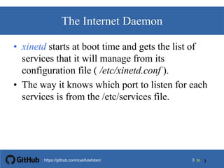 33 tohttps://github.com/syaifulahdan/
The Internet Daemon
• xinetd starts at boot time and gets the list of
services that it will manage from its
configuration file ( /etc/xinetd.conf ).
• The way it knows which port to listen for each
services is from the /etc/services file.
3
 