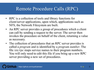 55 tohttps://github.com/syaifulahdan/
Remote Procedure Calls (RPC)
• RPC is a collection of tools and library functions for
client/server applications, upon which, applications such as
NFS, the Network Filesystem are built.
• An RPC server provides a group of procedures which a client
can call by sending a request to the server. The server then
invokes the procedure on behalf of the client, returning a value
as necessary.
• The collection of procedures that an RPC server provides is
called a program and is identified by a program number. The
file /etc/rpc maps service names to their program numbers.
You will only need to edit this file if you bring up a new RPC
server providing a new set of procedures.
5
 