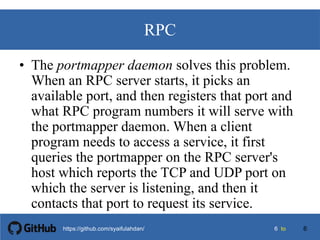 66 tohttps://github.com/syaifulahdan/
RPC
• The portmapper daemon solves this problem.
When an RPC server starts, it picks an
available port, and then registers that port and
what RPC program numbers it will serve with
the portmapper daemon. When a client
program needs to access a service, it first
queries the portmapper on the RPC server's
host which reports the TCP and UDP port on
which the server is listening, and then it
contacts that port to request its service.
6
 