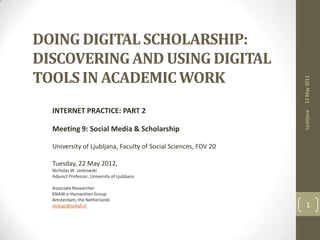 DOING DIGITAL SCHOLARSHIP:
DISCOVERING AND USING DIGITAL
TOOLS IN ACADEMIC WORK




                                                                22 May 2012
  INTERNET PRACTICE: PART 2




                                                                Ljubljana
  Meeting 9: Social Media & Scholarship

  University of Ljubljana, Faculty of Social Sciences, FDV 20

  Tuesday, 22 May 2012,
  Nicholas W. Jankowski
  Adjunct Professor, University of Ljubljana

  Associate Researcher
  KNAW e-Humanities Group
  Amsterdam, the Netherlands
  nickjan@xs4all.nl                                               1
 