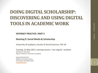 DOING DIGITAL SCHOLARSHIP:
DISCOVERING AND USING DIGITAL
TOOLS IN ACADEMIC WORK




                                                                  22 May 2012
  INTERNET PRACTICE: PART 2




                                                                  Ljubljana
  Meeting 9: Social Media & Scholarship

  University of Ljubljana, Faculty of Social Sciences, FDV 20

  Tuesday, 22 May 2012, evening session, ‘non-regular’ students
  Nicholas W. Jankowski
  Adjunct Professor, University of Ljubljana

  Associate Researcher
  KNAW e-Humanities Group
  Amsterdam, the Netherlands
  nickjan@xs4all.nl                                                 1
 