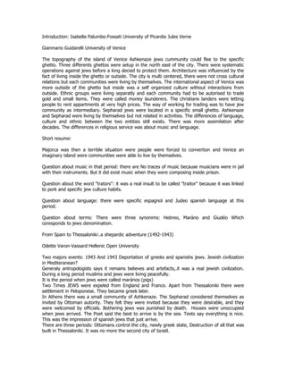 Introduction: Isabella Palumbo-Fossati University of Picardie Jules Verne 
Gianmario Guidarelli University of Venice 
The topography of the island of Venice Ashkenaze jews cummunity could flee to the specific 
ghetto. Three differents ghettos were setup in the north east of the city. There were systematic 
operations against jews before a king decied to protect them. Architecture was influenced by the 
fact of living inside the ghetto or outside. The city is multi centered, there were not cross cultural 
relations but each communities were living by themselves. The international aspect of Venice was 
more outside of the ghetto but inside was a self organized culture without interactions from 
outside. Ethnic groups were living separatly and each community had to be autorised to trade 
gold and small items. They were called money launderers. The christians landers were letting 
people to rent appartments at very high prices. The way of working for trading was to have jew 
community as intermediary. Sepharad jews were located in a specific small ghetto. Ashkenaze 
and Sepharad were living by themselves but not related in activities. The differences of language, 
culture and ethnic between the two entities still exists. There was more assimilation after 
decades. The differences in religious service was about music and language. 
Short resume: 
Majorca was then a terrible situation were people were forced to convertion and Venice an 
imaginary island were communities were able to live by themselves. 
Question about music in that period: there are No traces of music because musicians were in jail 
with their instruments. But it did exist music when they were composing inside prison. 
Question about the word "trators": it was a real insult to be called "traitor" because it was linked 
to pork and specific jew culture habits. 
Question about language: there were specific espagnol and Judeo spanish language at this 
period. 
Question about terms: There were three synonims: Hebreo, Maràno and Giudéo Which 
coresponds to jews denomination. 
From Spain to Thessaloniki:.a shepardic adventure (1492-1943) 
Odette Varon-Vassard Hellenic Open University 
Two majors events: 1943 And 1943 Deportation of greeks and spanishs jews. Jewish civilization 
in Mediteranean? 
Generaly antropologists says it remains believes and artefacts,.it was a real jewish civilization. 
During a long period muslims and jews were living peacefully. 
It is the period when jews were called marános (pigs) 
Two Times JEWS were expeled from England and France. Apart from Thessaloniki there were 
settlement in Peloponese. They became greek later. 
In Athens there was a small community of Azhkenaze. The Sepharad considered themselves as 
invited by Ottoman autority. They felt they were invited because they were desirable, and they 
were welcomed by officials. Bothering jews was punished by death. Houses were unoccupied 
when jews arrived. The Poet said the best to arrive is by the sea. Texts say everything is nice. 
This was the impression of spanish jews that just arrive. 
There are three periods: Ottomans control the city, newly greek state, Destruction of all that was 
built in Thessaloniki. It was no more the second city of Israël. 
 