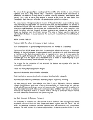 The arrival of slow groups of jews would spread the word for other famillies to come. Dynamic 
Sepharad jews took a long time to setup. Thessaloniki a period of growth was followed to 
decadence. The merchant activity started to decline. Economy weakened. Jews marànos were 
scarred. France play a special role because it became a new home for jews fleeing from 
Thessaloniki, Spain was more a familliar role about cooking habits from mothers. 
The second period in this presentation is invasion of Thessaloniki where jews were living. Greeks 
were present by language and it was easier to learn greek. So the deportation was avoided by 
thse who could speak greek and hide their origin. It become a greek state where fires happened. 
Deportation took place easily. The language was totally eradicated. A very small community could 
rebuilt the culture with one thousand survivors, organising new classes and also for spanish. 
Shops and buildings went to christian owners. The raise of Nazism was the beginning of 
extermination of citizens in several locations. The community needs to know the real history for 
the future. 
Sophie Vassalak, INALCO 
Testimony 1943 The efforts of the consul of Spain in Athens 
Issak Revah deportee os spanish and greek nationalities and member of Aki Estamos 
Testimony of an official person who acted for saving jews instead of letting go to Bukenvald. 
Sebastian de Romero Radigales. He was negociating with german army to avoid deportation. Also 
he had to work for Spain to accept the jews to rapatriate one y one. So he was against the 
decision to deport. Being spanish national could facilitate the protection from deportation. Berlin 
wanted to get rid of this deport group, then Berlin asked to Madrid to accept the group to Spain 
with the condition that they will be welcomed with dignity. 
The process for the recognition of Just amongst the Nations was accepted after two files 
proposed the organisation. 
Traces and vitality of judaeospanish in Bulgaria 
Jean claude Kuperminc Alliance israelite universelle. 
Il est important de sauvegarder et mettre en valeur la culture judéo-espagnole. 
Michaël Studemund-Halévy Institute for the history of jews in germany Hamburg. 
It is a ten years old project from Bulgaria. More than 15 tons of documents. 18 books published 
in Israël. Also 200 Books were found in bad condition and 4000 in a closed library. It is important 
to help scientific community to get access to this documents. Three volumes will be published to 
make it available to research. Interviews were made in poor conditions but it should be published 
in France with help of an Institute. A austrian institute will help to publish the files on internet. 
Also tools will be used for revitalizing the spanish language. 
Ana Stulic Université de Bordeaux Montaigne 
The relationship of academic and Judeo-Spanish must be reinforced. This language was suddenly 
disapearing because of war and many people were killed Together with this culture. The first 
project at Bordeaux Montaigne concerne communication and revitalizing the Judeo-Spanish 
language. The basic problem is to have enought speakers for exchange and archiving. It is also 
 