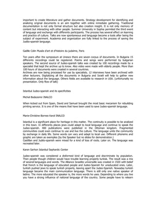 important to create litterature and gather documents. Strategy development for identifying and 
analizing original documents is an aim together with online inmediate gathering. Traditional 
documentation is not only formal structure but also creation insight. It is not only memory of 
content but interacting with other people. Summer University in Sophia permited the third event 
of language and exchange with differents participants. The process has several effect on learning 
and practice of culture. Talks are now spontaneous and language become a tools after being the 
subject of experiment. Academia and organization are fully linked to the process of saving the 
Judéo-spanish language. 
Gaëlle Colin Musée d'art et d'histoire du judaïme, Paris 
Ten years after the symposium at Unesco there are seven corpus of documents. In Bulgaria 15 
differents recordings could be registered. Poems and songs were performed by bulgarian 
speakers. The second source of Judeo-spanish talks was created by 100 recordings made by a 
specialist that kept the archive up to know. Also video were made with elderly people. More than 
100 hours of documents were created in several countries. 
Archives are now being processed for use by specialists. 12 interviews have been archived with 
other lecturers. Digitalizing all the documents in Bulgaria and Israël will help to gather new 
information about the language. Others fields are available to research in USA. (unfortunatly no 
presentation. Only flow of talk) 
Istanbul Judeo-spanish and its specificities 
Michel Bodezemir INALCO 
When kicked out from Spain, David and Samuel brought the most basic mecanism for rebuilding 
printing service. It is one of the means that have been used to save Judeo-spanish language. 
Marie-Christine Bornes-Varol INALCO 
Istanbul is a significant place for heritage in this matter. The continuity is possible to be analized 
in this town. In differents places jews could adapt to local language and continue to speak the 
Judeo-spanish. 400 publications were published in the Ottoman kingdom. Fragmented 
communities could even continue to use and live the culture. The language unite the community 
by exchange in daily life. Some words can vary and adapt to local use. Different phonems and 
graphic are taken as exemples (by the Speaker but no slides for demonstration.) 
Castillan and Judéo-spanish were mixed for a kind of loss of roots. Later on. The language was 
recreated later. 
Karen Sarhon Istanbul Sephardic Center 
Judeo-spanish was considered a disformed kind of language and discriminate by population. 
Then people though children would have trouble learning properly turkisk. The result was a mix 
of several languages and words. The Alliance Israelite universelle was created in 1920 with belief 
that french is the language of educated people and Judeo-Spanish for uneducated ones. Later, 
turkish pushed jews to speak turkish properly, leaving apart the Judeo-Spanish. Nowaday turkish 
language became the main communication language. There is still only one native speaker of 
ladino. The more educated the speaker is, the more words he uses. Depending to where you live 
you have a strong influence of national language of the country. Some people have to relearn 
 