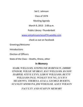 Sol C. Johnson
                            Class of 1974
                           Meeting Agenda
                       March 9, 2013 2:00 p.m.
                   Public Library -Thunderbolt
            www.solcjohnsonclassof74.weebly.com
                       check us out on facebook
Greetings/Welcome
Introductions
Election of Officers
State of the Class – Deaths, Illness, other
                             In Memory
  MARK WILLIAMS, STEPHANIE ROBINSON, DIBBIE
 TINDOR, WILLIE MURRAY, RAY WILLIAMS, RANDY
  HARPER, STEVE LYNN, LEROY WILLIAMS, BETTY
    WILLIAMS INGE, WESLEY YOUNG, LUCIUS
  MEADOWS, THERESA AYALA, GEORGE ROERTS,
 STANLEY SIMMONS, JIM WHEELER, ALICE WILSON
            FACULTY AND STAFF IN MEMORY
 