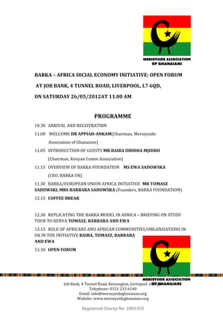 BARKA – AFRICA S0CIAL ECONOMY INITIATIVE: OPEN FORUM

AT JOB BANK, 4 TUNNEL ROAD, LIVERPOOL, L7 6QD,

ON SATURDAY 26/05/2012AT 11.00 AM


                            PROGRAMME
10.30 ARRIVAL AND REGISTRATION
11.00 WELCOME DR APPIAH-ANKAM(Chairman, Merseyside
     Association of Ghanaians)
11.05 INTRODUCTION OF GUESTS MR BAIBA DHIDHA MJIDHO
     (Chairman, Kenyan Comm Association)
11.15 OVERVIEW OF BARKA FOUNDATION MS EWA SADOWSKA
     (CEO, BARKA UK)
11.30 BARKA/EUROPEAN UNION AFRICA INITIATIVE MR TOMASZ
SADOWSKI, MRS BARBARA SADOWSKA (Founders, BARKA FOUNDATION)
12.15 COFFEE BREAK


12.30 REPLICATING THE BARKA MODEL IN AFRICA – BRIEFING ON STUDY
TOUR TO KENYA TOMASZ, BARBARA AND EWA
13.15 ROLE OF AFRICANS AND AFRICAN COMMUNITIES/ORGANISATIONS IN
UK IN THE INITIATIVE BAIBA, TOMASZ, BARBARA
AND EWA
13.30 OPEN FORUM




            Job Bank, 4 Tunnel Road, Kensington, Liverpool. L76QD.
                          Telephone: 0151 233 6140
                    Email: info@merseysideghanaians.org
                   Website: www.merseysideghanaians.org

                      Registered Charity No: 1001310
 