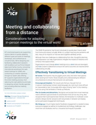 The COVID-19 pandemic has forced individuals to quickly learn how to work
from home and interact virtually. While it is unclear how long the pandemic will
last, many of its impacts on how we work together will likely remain.
Although there are challenges to collaborating from afar, thoughtful planning
and preparation can help organizations mitigate the impacts of distance and
enhance new opportunities.
Organizations must change where meetings occur, what tools are leveraged,
and how content is delivered to ensure the same outcomes are reached when
collaborating virtually.
Effectively Transitioning to Virtual Meetings
Be human. Participants may be juggling work, kids, and other interruptions
when working from home. Show empathy and understanding for different
circumstances to ensure that everyone can participate.
Encourage participation. The visual cues that you may get from an
in-person meeting (eye contact, body language, etc.) are much more difficult
(or impossible) to see. Encourage other ways of being “seen” in the meeting –
such as using chat windows or hands-up features.
Plan for breaks and distractions. Recognize and accept that virtual meetings
need a different type and level of concentration that can be very tiring. Also
recognize that if participants lose interest, the temptation to multitask is ever
present. Design shorter sessions with long breaks in between and deploy
active participant engagement techniques.
Mix things up. A much higher level of facilitator engagement is needed to keep
everyone engaged as well as to troubleshoot technology challenges. Use
more than one facilitator and fun, innovative techniques if possible.
icf.com ©Copyright 2020 ICF 1
ICF’s technical experts are supporting
various clients in quickly adapting
different types and sizes of meetings,
workshops, and conferences to
virtual formats. We’re designing and
facilitating collaboration sessions
with localities such as Prince Edward
Island and Fairfax County; converting
international workshops into web-
based trainings for USAID; and
conducting co-creation sessions
through our Spark Labs offering.
ICF supports organizations through
the entire meeting process, from
selecting the right platforms and tools
to designing remote-friendly agendas
and providing effective meeting
facilitation.
For more information, please contact:
Rob Kay, Principal, Climate Resilience
robert.kay@icf.com +1.213.312.1764
	twitter.com/ICF
	linkedin.com/company/icf-international
	facebook.com/ThisIsICF/
Meeting and collaborating
from a distance
Considerations for adapting
in-person meetings to the virtual world icf.com
 