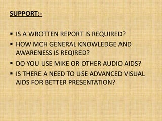 SUPPORT:-

 IS A WROTTEN REPORT IS REQUIRED?
 HOW MCH GENERAL KNOWLEDGE AND
  AWARENESS IS REQIRED?
 DO YOU USE MIKE OR OTHER AUDIO AIDS?
 IS THERE A NEED TO USE ADVANCED VISUAL
  AIDS FOR BETTER PRESENTATION?
 