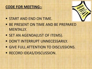 CODE FOR MEETING:-

 START AND END ON TIME.
 BE PRESENT ON TIME AND BE PREPARED
  MENTALLY.
 SET AN AGENDA(LIST OF ITEMS).
 DON’T INTERRUPT UNNECESSARILY.
 GIVE FULL ATTENTION TO DISCUSSIONS.
 RECORD IDEAS/DISCUSSION.
 