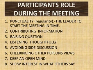 PARTICIPANTS ROLE
    DURING THE MEETING
1. PUNCTUALITY (regularity):-THE LEADER TO
   START THE MEETING IN TIME.
2. CONTRIBUTING INFORMATION
3. RAISING QUESTION
4. LISTENING THOUGHTFULLY
5. AVOIDING SIDE DISCUSSION
6. CHEERINGING OTHER PERSONS VIEWS
7. KEEP AN OPEN MIND
8. SHOW INTEREST IN WHAT OTHERS SAY
 