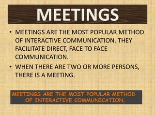 MEETINGS
• MEETINGS ARE THE MOST POPULAR METHOD
  OF INTERACTIVE COMMUNICATION. THEY
  FACILITATE DIRECT, FACE TO FACE
  COMMUNICATION.
• WHEN THERE ARE TWO OR MORE PERSONS,
  THERE IS A MEETING.

MEETINGS ARE THE MOST POPULAR METHOD
    OF INTERACTIVE COMMUNICATION.
 
