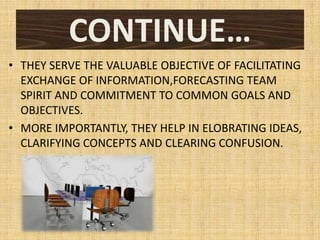 CONTINUE…
• THEY SERVE THE VALUABLE OBJECTIVE OF FACILITATING
  EXCHANGE OF INFORMATION,FORECASTING TEAM
  SPIRIT AND COMMITMENT TO COMMON GOALS AND
  OBJECTIVES.
• MORE IMPORTANTLY, THEY HELP IN ELOBRATING IDEAS,
  CLARIFYING CONCEPTS AND CLEARING CONFUSION.
 