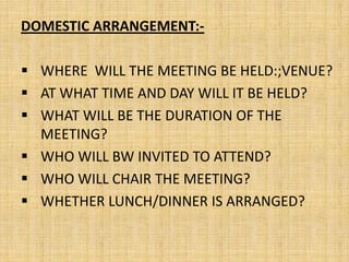 DOMESTIC ARRANGEMENT:-

 WHERE WILL THE MEETING BE HELD:;VENUE?
 AT WHAT TIME AND DAY WILL IT BE HELD?
 WHAT WILL BE THE DURATION OF THE
  MEETING?
 WHO WILL BW INVITED TO ATTEND?
 WHO WILL CHAIR THE MEETING?
 WHETHER LUNCH/DINNER IS ARRANGED?
 